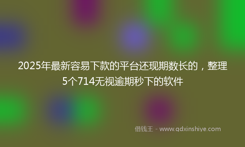 2025年最新容易下款的平台还现期数长的，整理5个714无视逾期秒下的软件