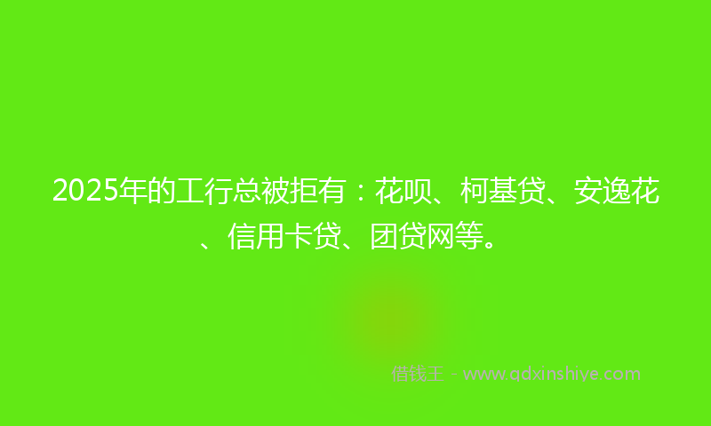 2025年的工行总被拒有：花呗、柯基贷、安逸花、信用卡贷、团贷网等。