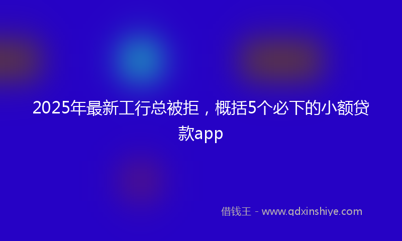 2025年最新工行总被拒，概括5个必下的小额贷款app