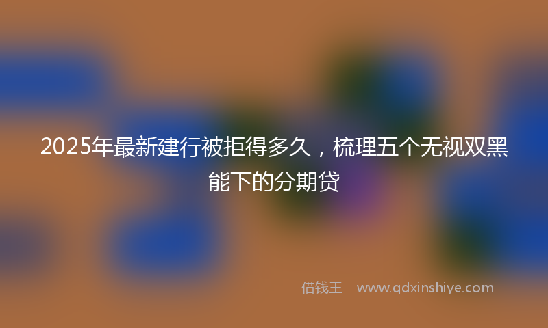 2025年最新建行被拒得多久，梳理五个无视双黑能下的分期贷