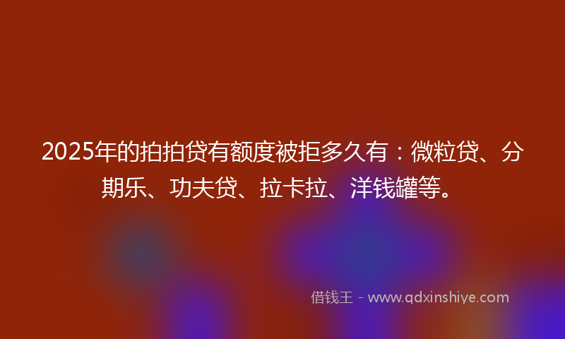 2025年的拍拍贷有额度被拒多久有：微粒贷、分期乐、功夫贷、拉卡拉、洋钱罐等。
