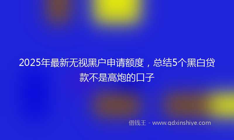 2025年最新无视黑户申请额度，总结5个黑白贷款不是高炮的口子
