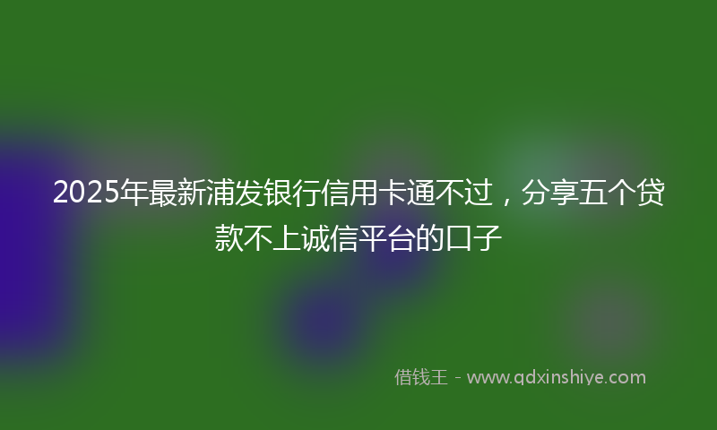 2025年最新浦发银行信用卡通不过，分享五个贷款不上诚信平台的口子