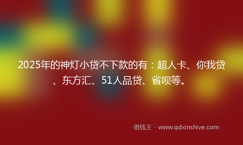 2025年的神灯小贷不下款的有：超人卡、你我贷、东方汇、51人品贷、省呗等。