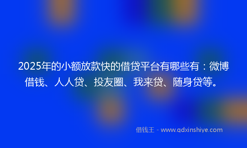 2025年的小额放款快的借贷平台有哪些有：微博借钱、人人贷、投友圈、我来贷、随身贷等。