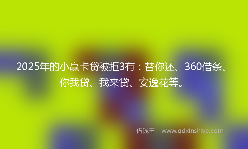 2025年的小赢卡贷被拒3有：替你还、360借条、你我贷、我来贷、安逸花等。