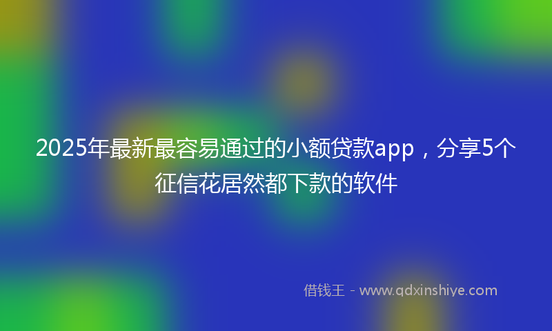2025年最新最容易通过的小额贷款app，分享5个征信花居然都下款的软件