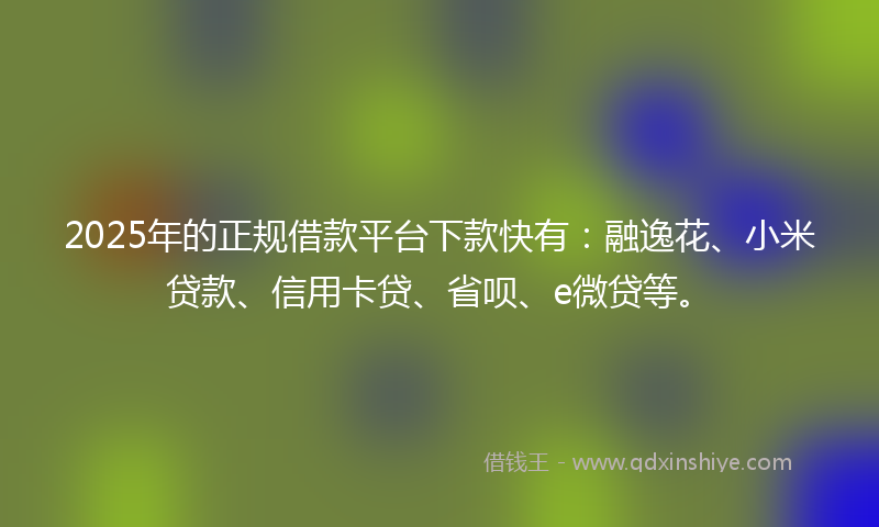 2025年的正规借款平台下款快有：融逸花、小米贷款、信用卡贷、省呗、e微贷等。