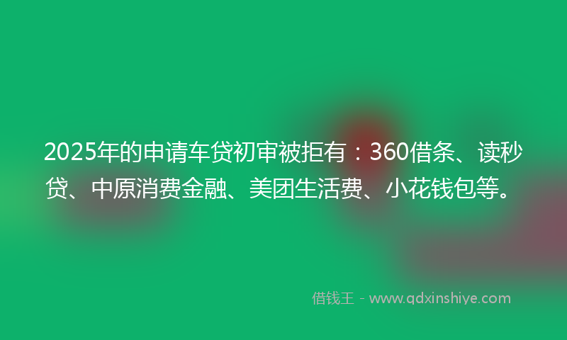 2025年的申请车贷初审被拒有：360借条、读秒贷、中原消费金融、美团生活费、小花钱包等。