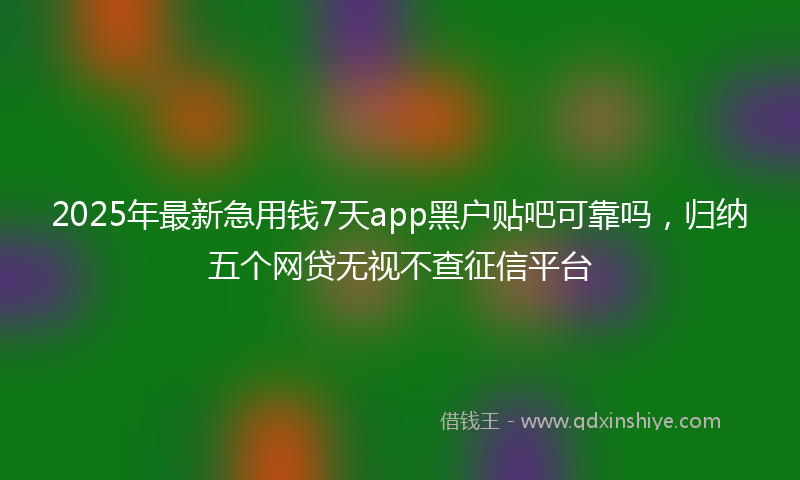 2025年最新急用钱7天app黑户贴吧可靠吗，归纳五个网贷无视不查征信平台
