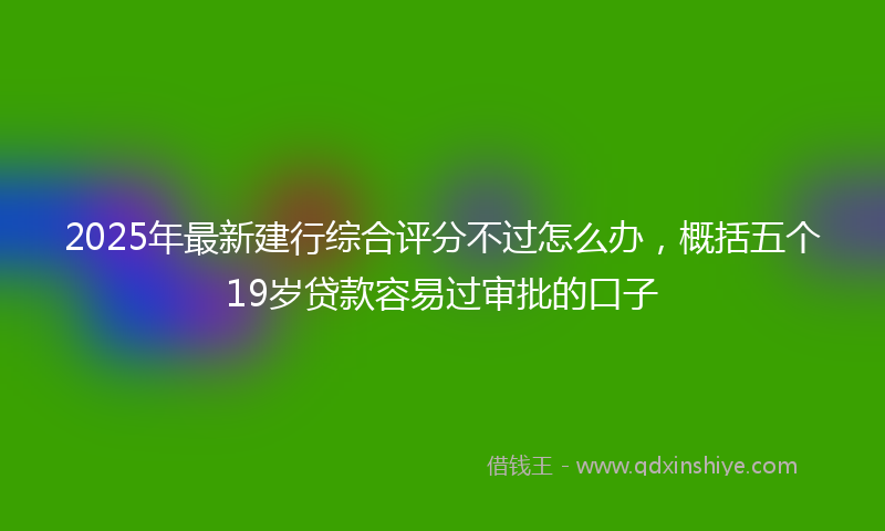 2025年最新建行综合评分不过怎么办，概括五个19岁贷款容易过审批的口子