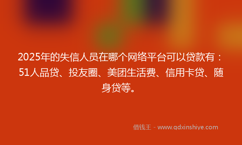 2025年的失信人员在哪个网络平台可以贷款有：51人品贷、投友圈、美团生活费、信用卡贷、随身贷等。