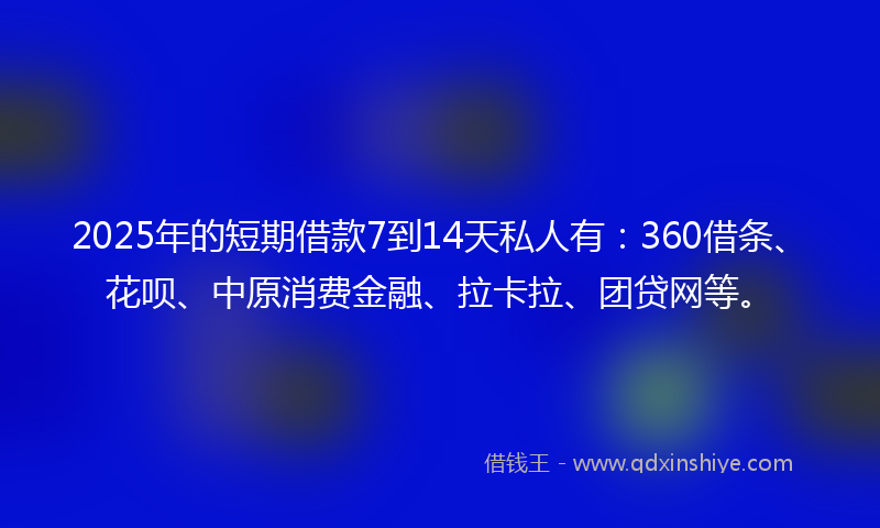 2025年的短期借款7到14天私人有：360借条、花呗、中原消费金融、拉卡拉、团贷网等。