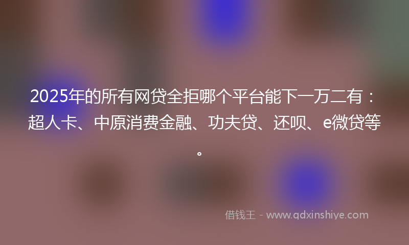 2025年的所有网贷全拒哪个平台能下一万二有：超人卡、中原消费金融、功夫贷、还呗、e微贷等。