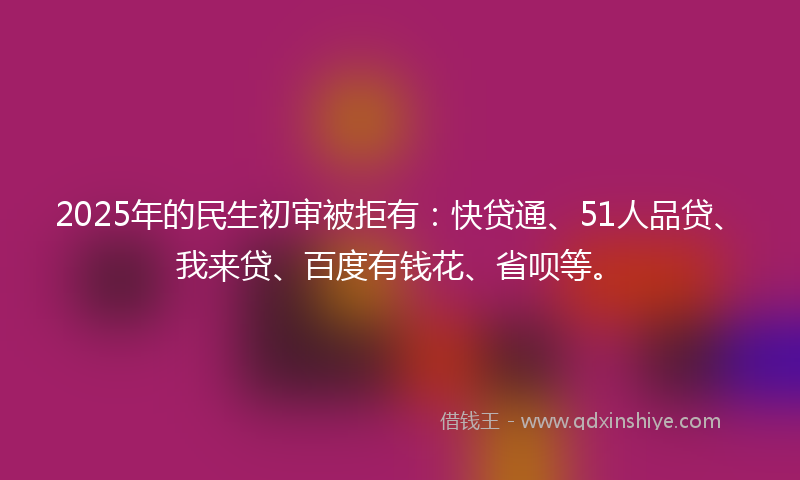 2025年的民生初审被拒有：快贷通、51人品贷、我来贷、百度有钱花、省呗等。