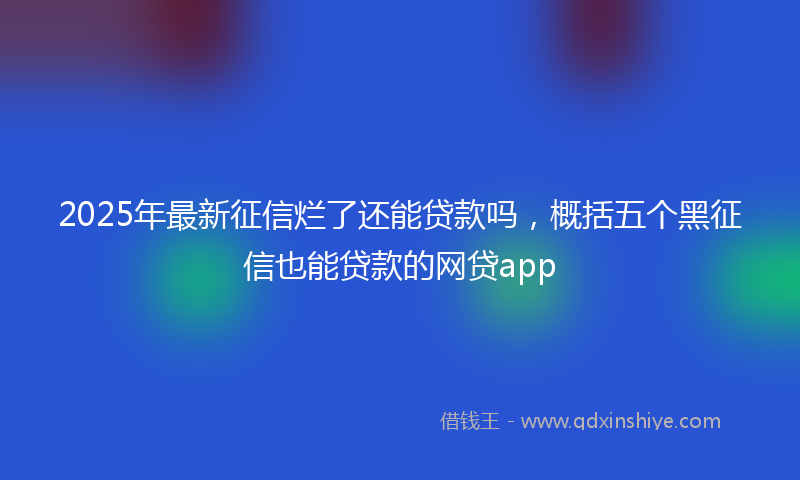 2025年最新征信烂了还能贷款吗，概括五个黑征信也能贷款的网贷app
