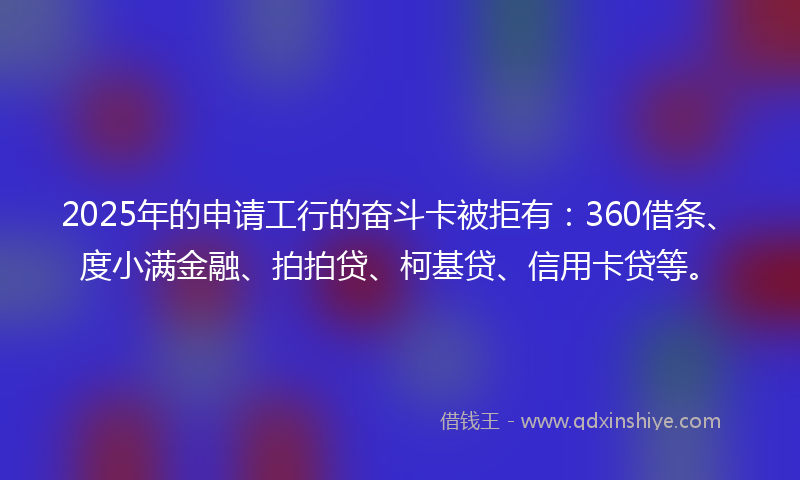 2025年的申请工行的奋斗卡被拒有：360借条、度小满金融、拍拍贷、柯基贷、信用卡贷等。