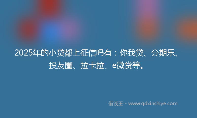 2025年的小贷都上征信吗有：你我贷、分期乐、投友圈、拉卡拉、e微贷等。
