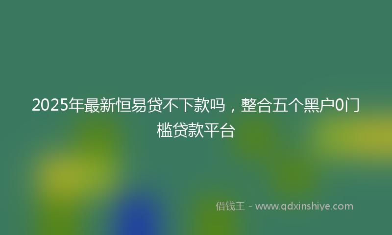 2025年最新恒易贷不下款吗，整合五个黑户0门槛贷款平台