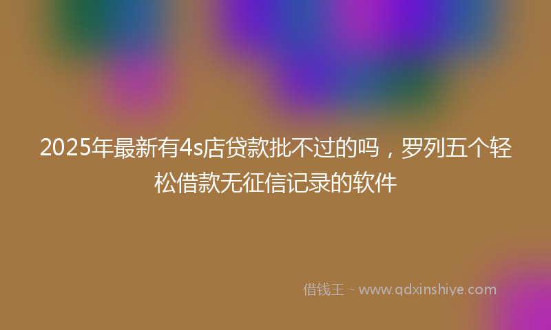2025年最新有4s店贷款批不过的吗，罗列五个轻松借款无征信记录的软件
