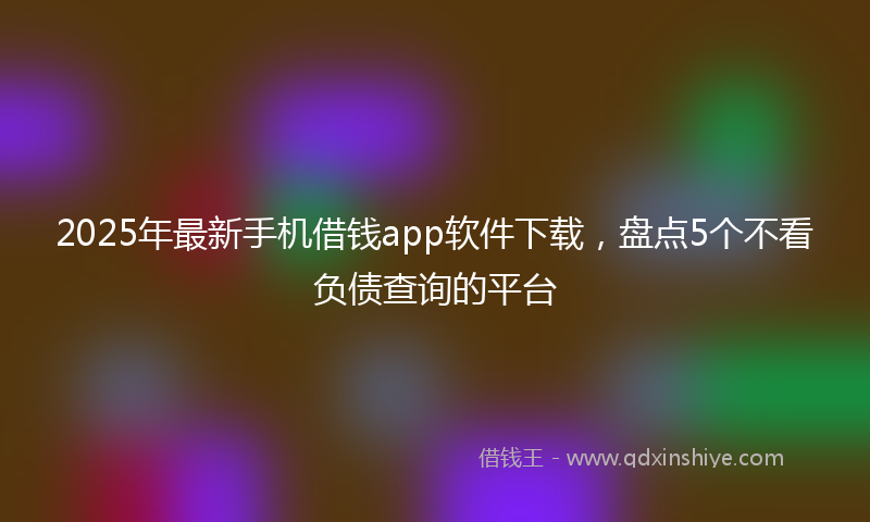2025年最新手机借钱app软件下载，盘点5个不看负债查询的平台