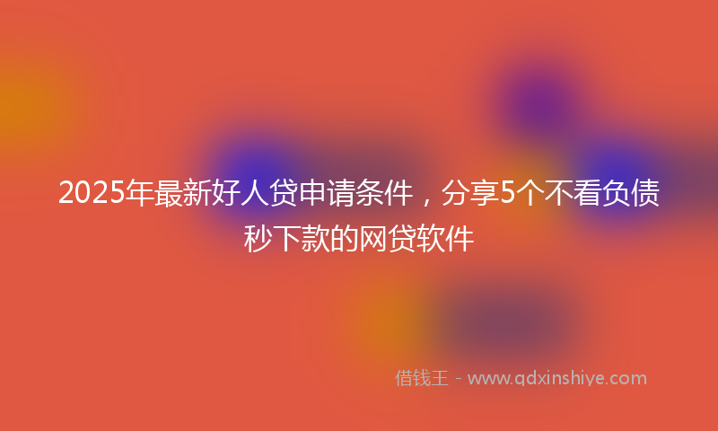 2025年最新好人贷申请条件，分享5个不看负债秒下款的网贷软件