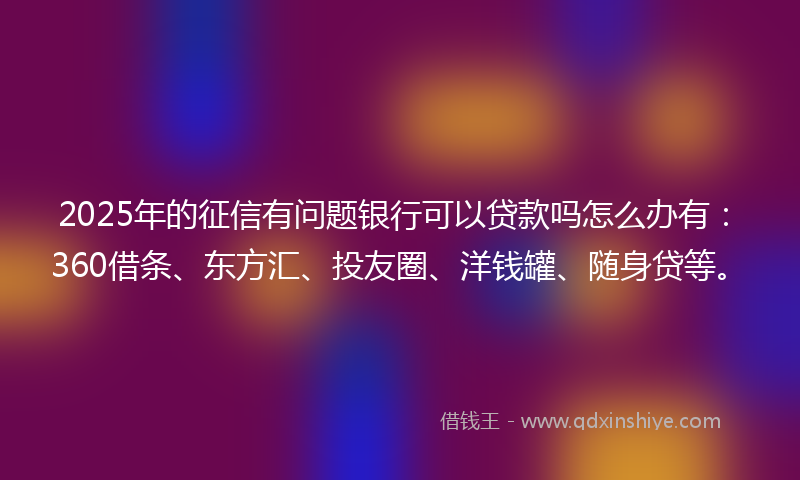 2025年的征信有问题银行可以贷款吗怎么办有：360借条、东方汇、投友圈、洋钱罐、随身贷等。