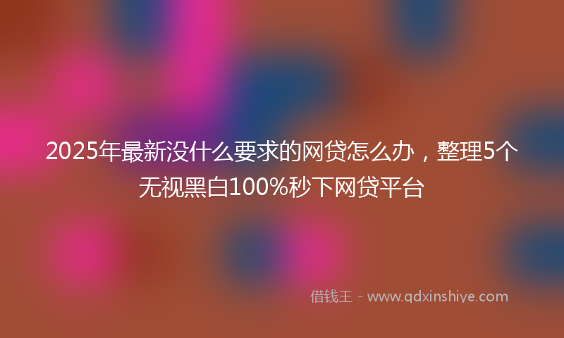 2025年最新没什么要求的网贷怎么办，整理5个无视黑白100%秒下网贷平台