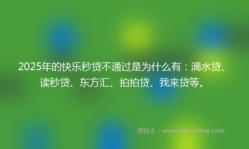 2025年的快乐秒贷不通过是为什么有：滴水贷、读秒贷、东方汇、拍拍贷、我来贷等。
