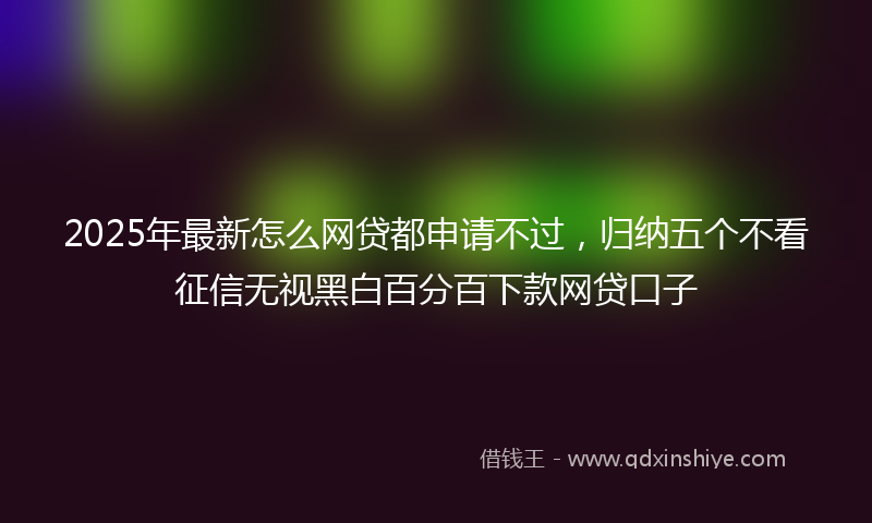 2025年最新怎么网贷都申请不过，归纳五个不看征信无视黑白百分百下款网贷口子