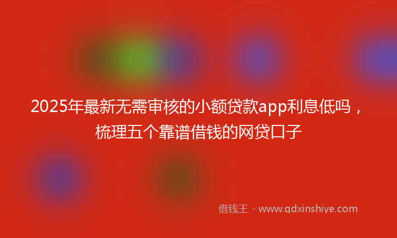 2025年最新无需审核的小额贷款app利息低吗，梳理五个靠谱借钱的网贷口子