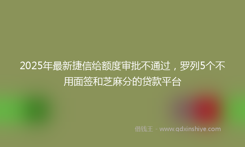 2025年最新捷信给额度审批不通过，罗列5个不用面签和芝麻分的贷款平台