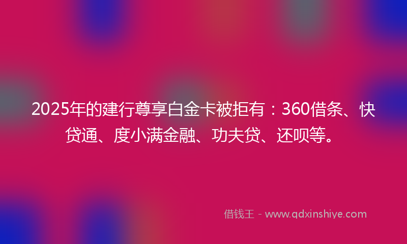 2025年的建行尊享白金卡被拒有：360借条、快贷通、度小满金融、功夫贷、还呗等。