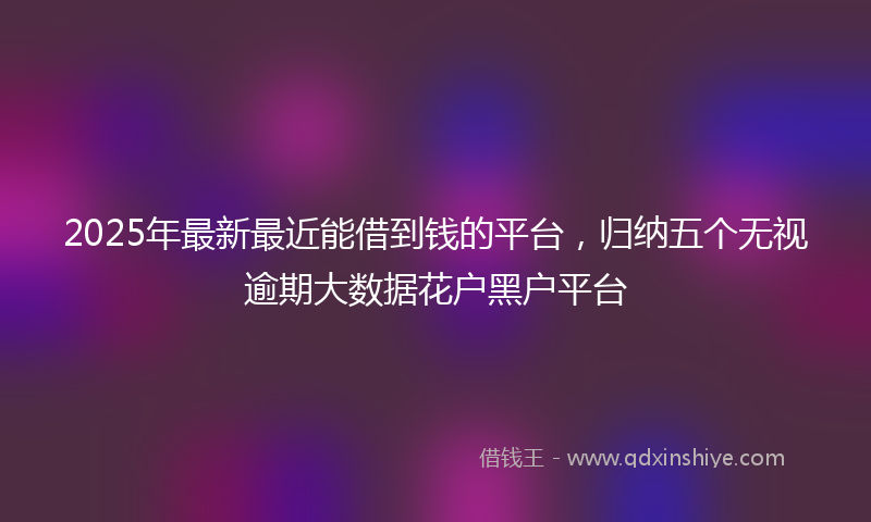 2025年最新最近能借到钱的平台，归纳五个无视逾期大数据花户黑户平台