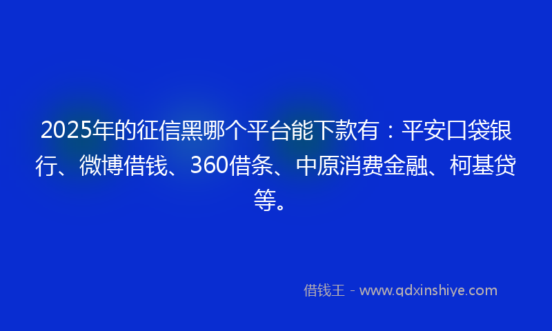 2025年的征信黑哪个平台能下款有：平安口袋银行、微博借钱、360借条、中原消费金融、柯基贷等。