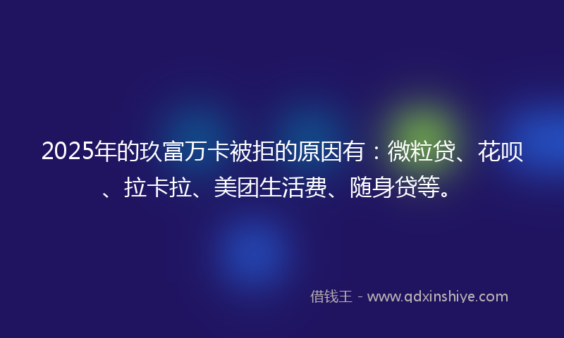 2025年的玖富万卡被拒的原因有：微粒贷、花呗、拉卡拉、美团生活费、随身贷等。