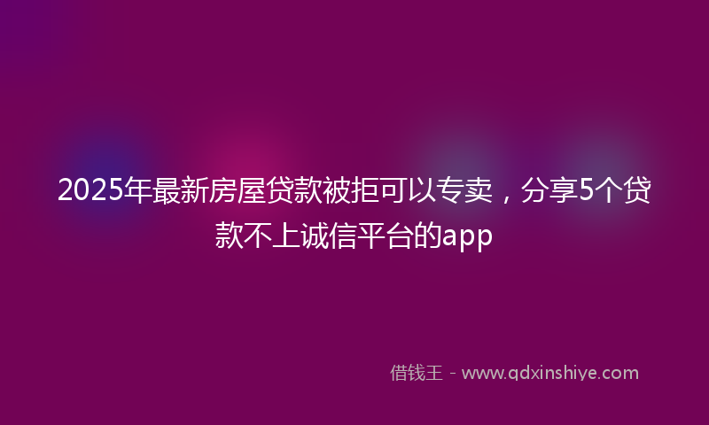 2025年最新房屋贷款被拒可以专卖，分享5个贷款不上诚信平台的app