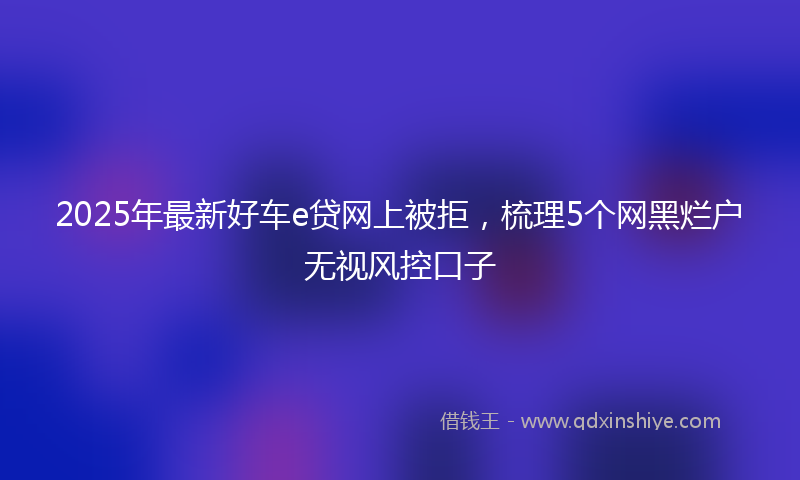 2025年最新好车e贷网上被拒，梳理5个网黑烂户无视风控口子