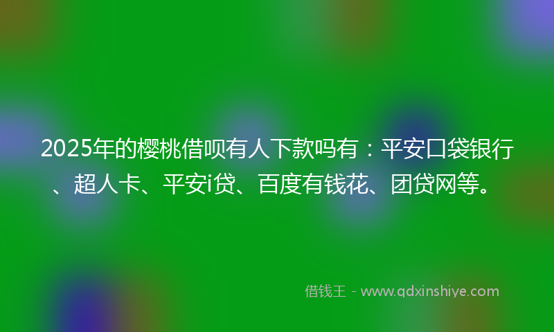 2025年的樱桃借呗有人下款吗有：平安口袋银行、超人卡、平安i贷、百度有钱花、团贷网等。