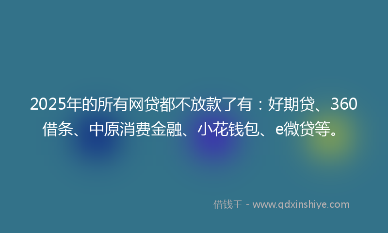 2025年的所有网贷都不放款了有：好期贷、360借条、中原消费金融、小花钱包、e微贷等。