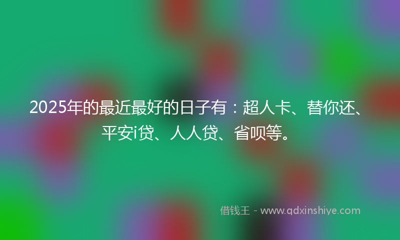 2025年的最近最好的日子有：超人卡、替你还、平安i贷、人人贷、省呗等。