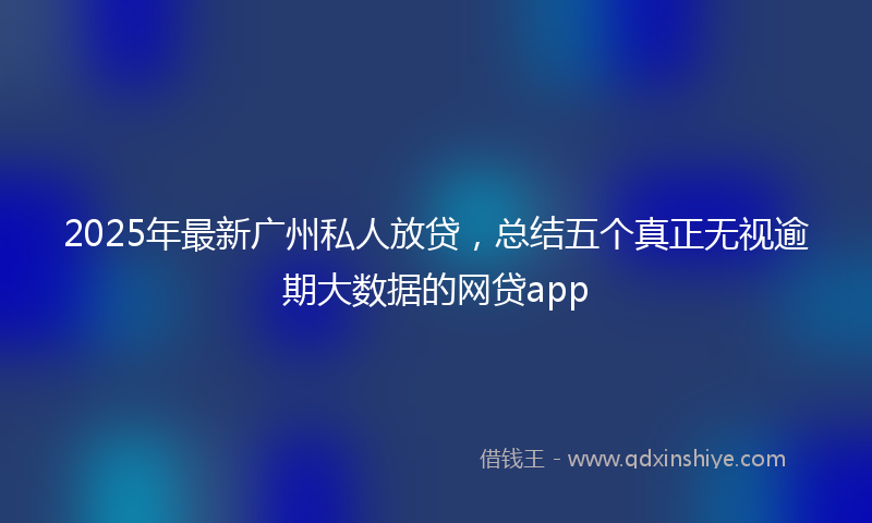 2025年最新广州私人放贷，总结五个真正无视逾期大数据的网贷app