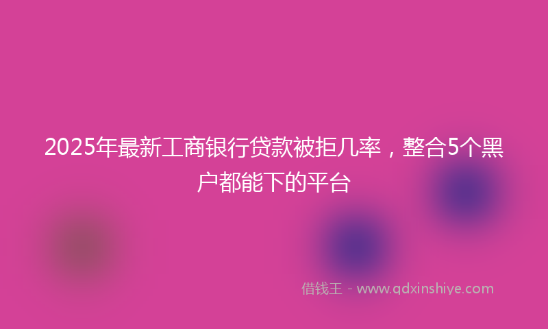 2025年最新工商银行贷款被拒几率，整合5个黑户都能下的平台