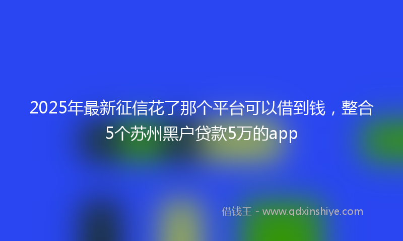 2025年最新征信花了那个平台可以借到钱，整合5个苏州黑户贷款5万的app