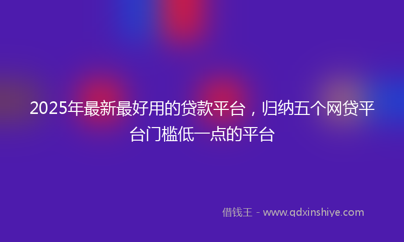 2025年最新最好用的贷款平台，归纳五个网贷平台门槛低一点的平台