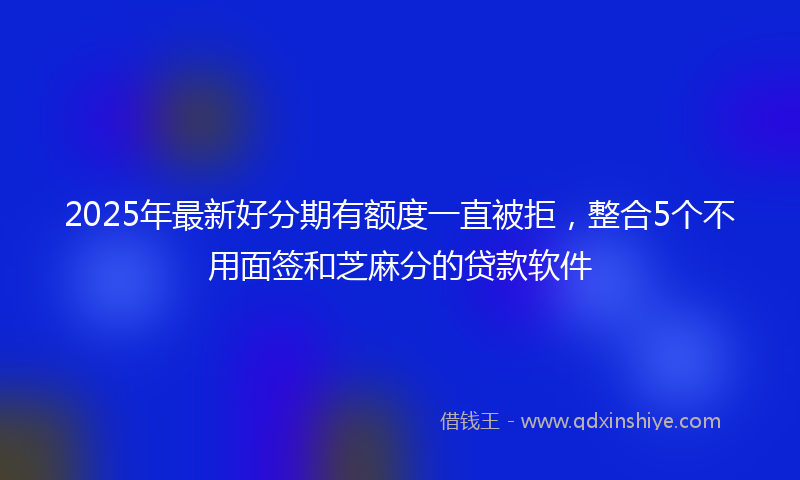 2025年最新好分期有额度一直被拒，整合5个不用面签和芝麻分的贷款软件
