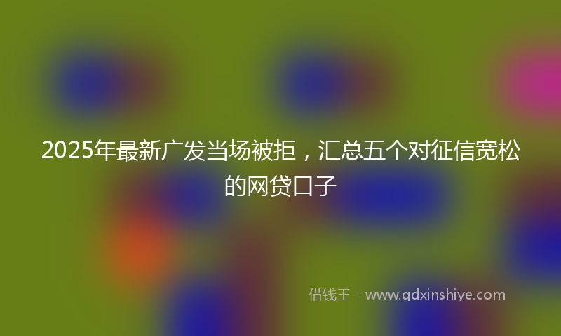 2025年最新广发当场被拒，汇总五个对征信宽松的网贷口子