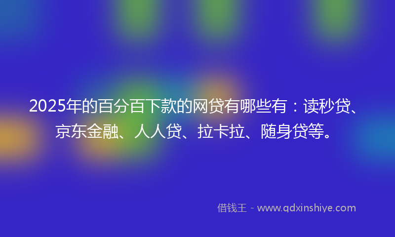 2025年的百分百下款的网贷有哪些有：读秒贷、京东金融、人人贷、拉卡拉、随身贷等。