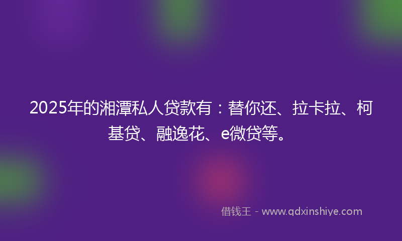 2025年的湘潭私人贷款有：替你还、拉卡拉、柯基贷、融逸花、e微贷等。