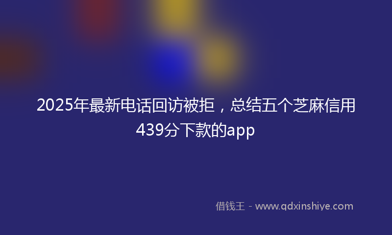 2025年最新电话回访被拒，总结五个芝麻信用439分下款的app